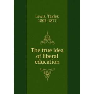  The true idea of liberal education Tayler, 1802 1877 